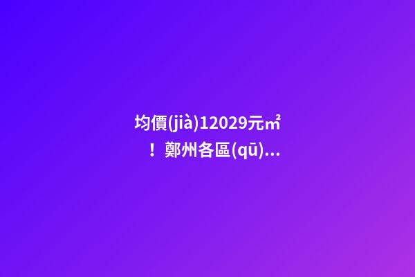 均價(jià)12029元/㎡！鄭州各區(qū)最新房價(jià)公布！購房前需要注意哪些事？